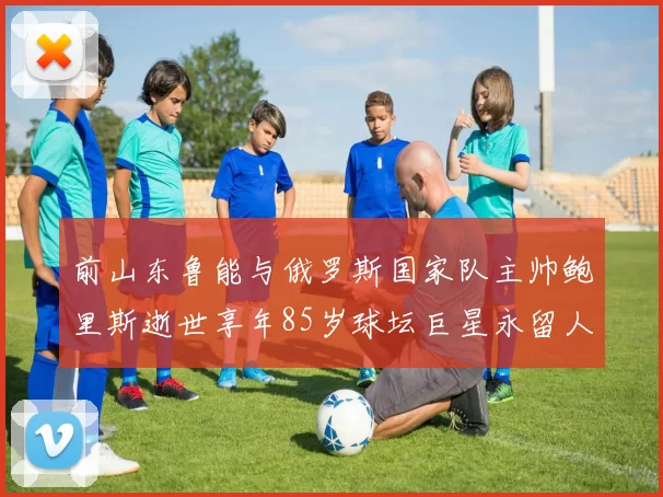 前山东鲁能与俄罗斯国家队主帅鲍里斯逝世享年85岁球坛巨星永留人间