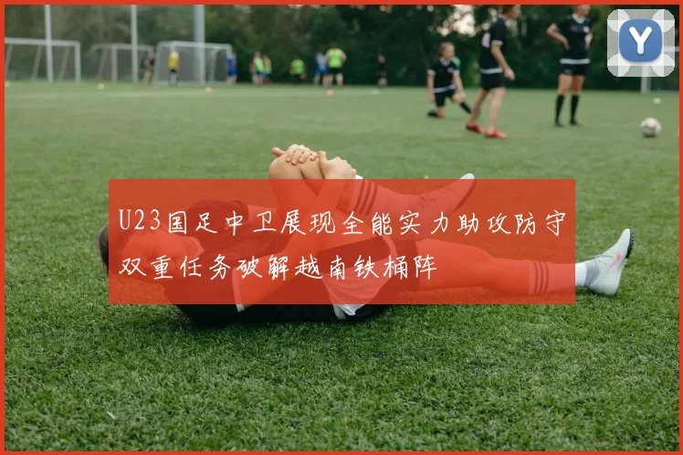 U23国足中卫展现全能实力助攻防守双重任务破解越南铁桶阵