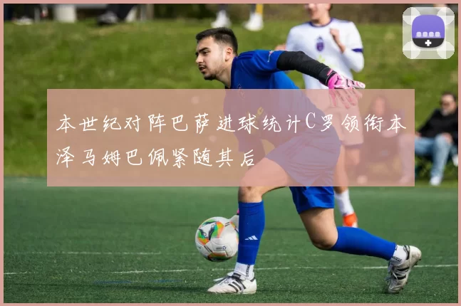 本世纪对阵巴萨进球统计C罗领衔本泽马姆巴佩紧随其后