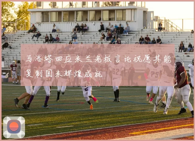 马洛塔回应米兰老板言论祝愿其能复制国米辉煌成就