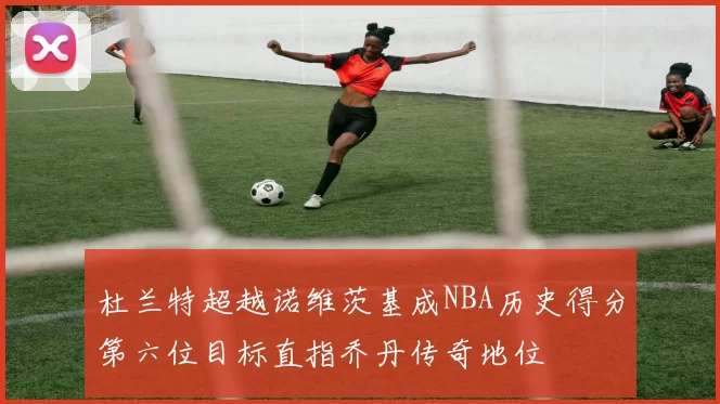 杜兰特超越诺维茨基成NBA历史得分第六位目标直指乔丹传奇地位